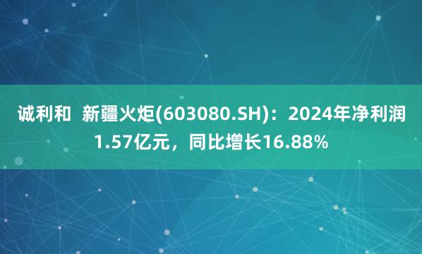 诚利和  新疆火炬(603080.SH)：2024年净利润1.57亿元，同比增长16.88%