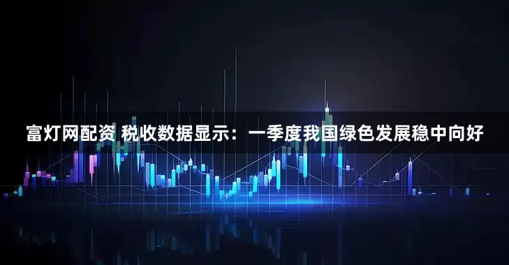 富灯网配资 税收数据显示：一季度我国绿色发展稳中向好