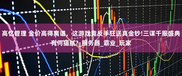 高忆管理 金价高得离谱，这游戏竟反手狂送真金钞!三谋千服盛典有何猫腻?_服务器_霸业_玩家