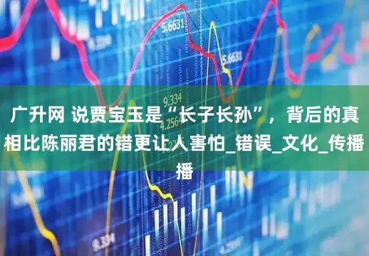 广升网 说贾宝玉是“长子长孙”，背后的真相比陈丽君的错更让人害怕_错误_文化_传播