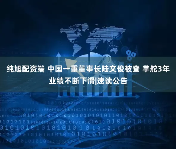 纯旭配资端 中国一重董事长陆文俊被查 掌舵3年业绩不断下滑|速读公告