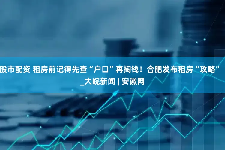 股市配资 租房前记得先查“户口”再掏钱！合肥发布租房“攻略”  _大皖新闻 | 安徽网