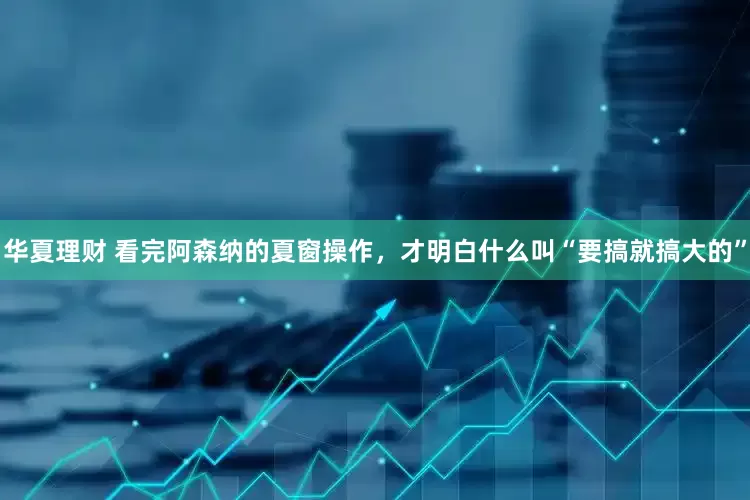 华夏理财 看完阿森纳的夏窗操作，才明白什么叫“要搞就搞大的”