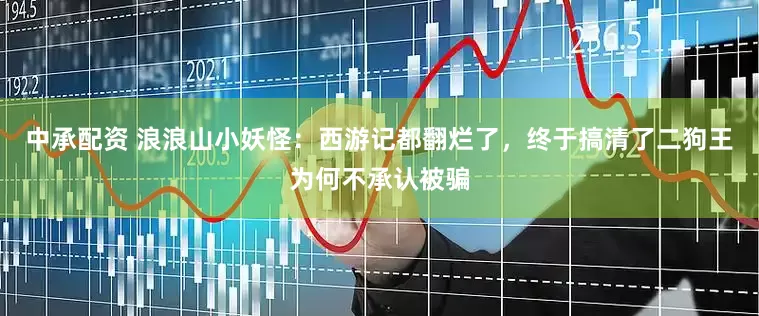 中承配资 浪浪山小妖怪：西游记都翻烂了，终于搞清了二狗王为何不承认被骗